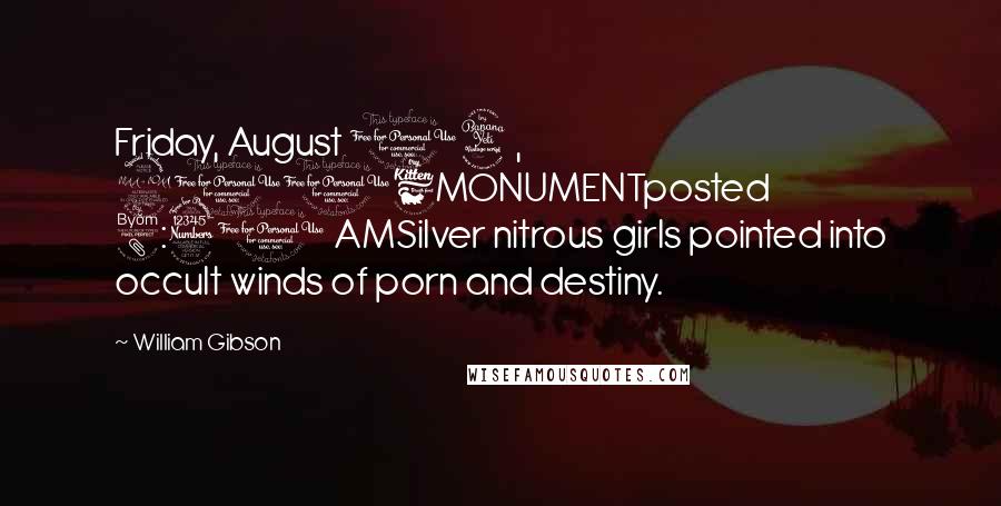 William Gibson Quotes: Friday, August 04, 2006MONUMENTposted 8:31 AMSilver nitrous girls pointed into occult winds of porn and destiny.