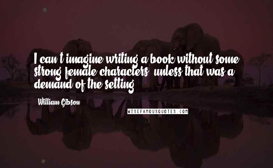 William Gibson Quotes: I can't imagine writing a book without some strong female characters, unless that was a demand of the setting.