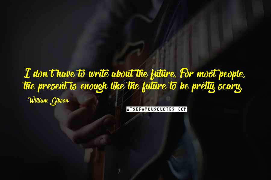 William Gibson Quotes: I don't have to write about the future. For most people, the present is enough like the future to be pretty scary.