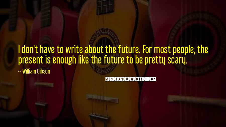 William Gibson Quotes: I don't have to write about the future. For most people, the present is enough like the future to be pretty scary.