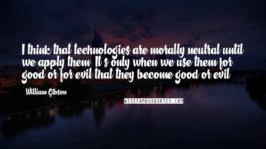 William Gibson Quotes: I think that technologies are morally neutral until we apply them. It's only when we use them for good or for evil that they become good or evil.