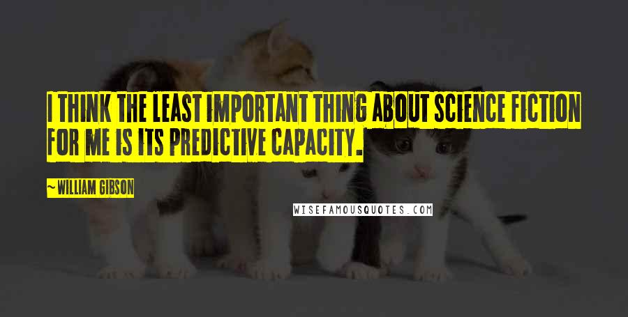 William Gibson Quotes: I think the least important thing about science fiction for me is its predictive capacity.