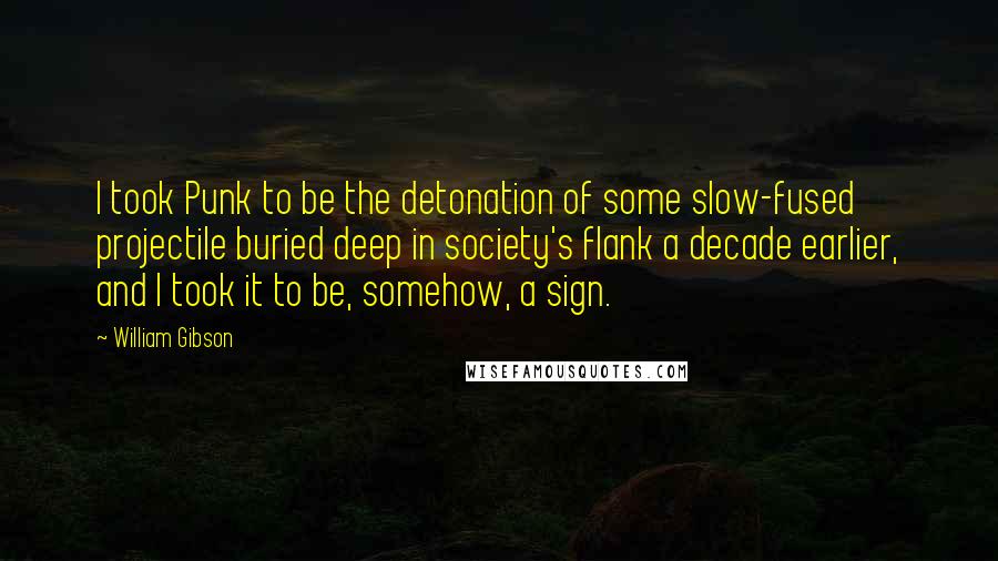 William Gibson Quotes: I took Punk to be the detonation of some slow-fused projectile buried deep in society's flank a decade earlier, and I took it to be, somehow, a sign.