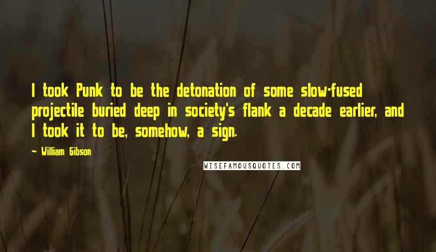 William Gibson Quotes: I took Punk to be the detonation of some slow-fused projectile buried deep in society's flank a decade earlier, and I took it to be, somehow, a sign.