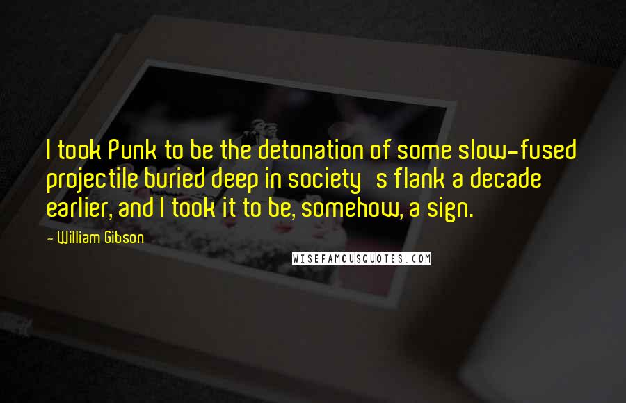 William Gibson Quotes: I took Punk to be the detonation of some slow-fused projectile buried deep in society's flank a decade earlier, and I took it to be, somehow, a sign.