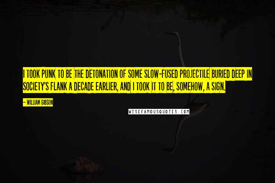 William Gibson Quotes: I took Punk to be the detonation of some slow-fused projectile buried deep in society's flank a decade earlier, and I took it to be, somehow, a sign.