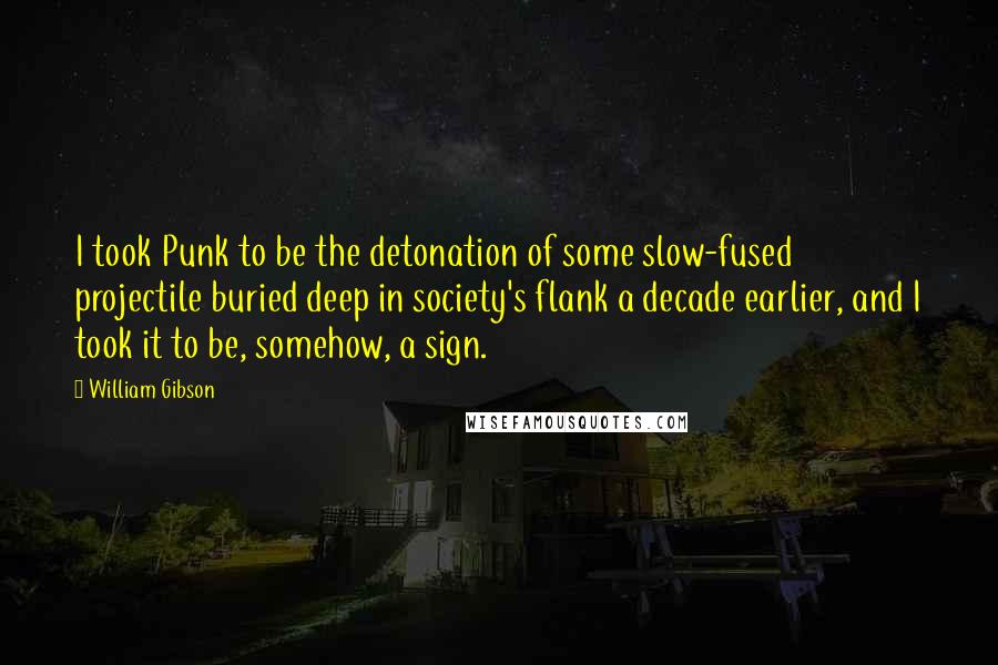 William Gibson Quotes: I took Punk to be the detonation of some slow-fused projectile buried deep in society's flank a decade earlier, and I took it to be, somehow, a sign.