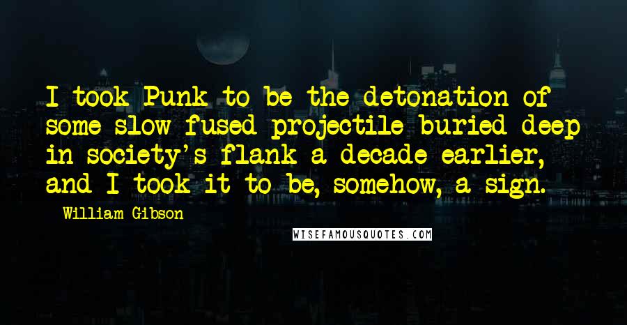 William Gibson Quotes: I took Punk to be the detonation of some slow-fused projectile buried deep in society's flank a decade earlier, and I took it to be, somehow, a sign.
