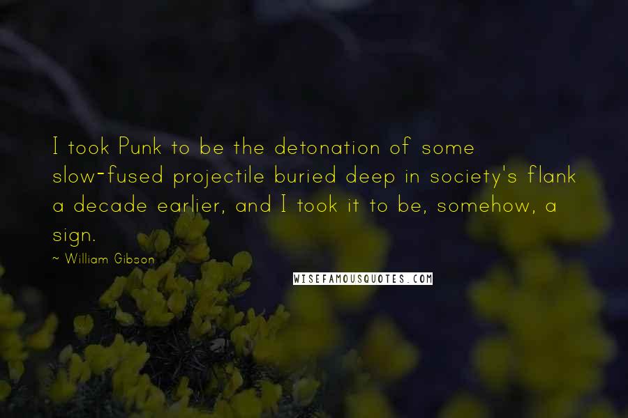 William Gibson Quotes: I took Punk to be the detonation of some slow-fused projectile buried deep in society's flank a decade earlier, and I took it to be, somehow, a sign.