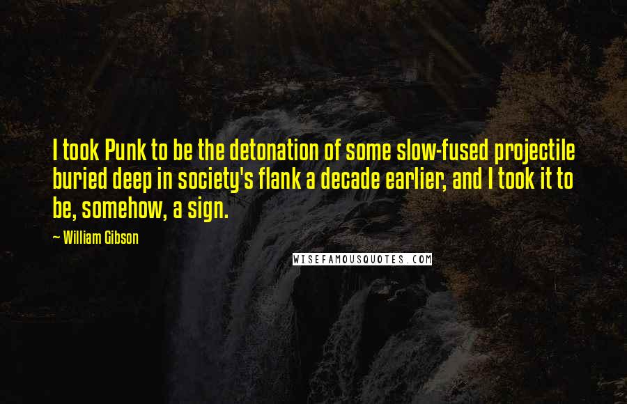 William Gibson Quotes: I took Punk to be the detonation of some slow-fused projectile buried deep in society's flank a decade earlier, and I took it to be, somehow, a sign.