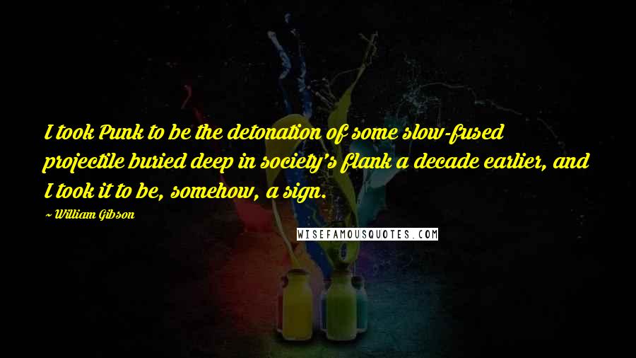 William Gibson Quotes: I took Punk to be the detonation of some slow-fused projectile buried deep in society's flank a decade earlier, and I took it to be, somehow, a sign.