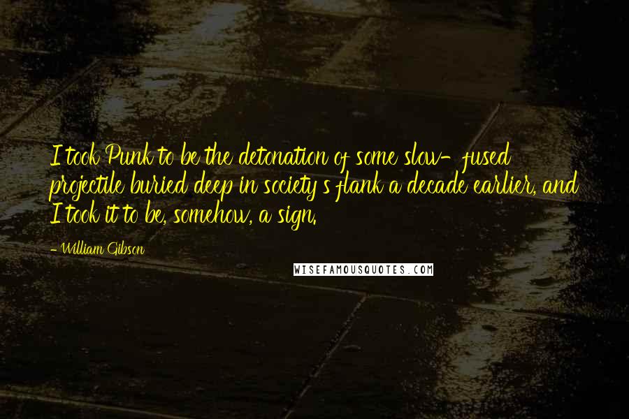 William Gibson Quotes: I took Punk to be the detonation of some slow-fused projectile buried deep in society's flank a decade earlier, and I took it to be, somehow, a sign.