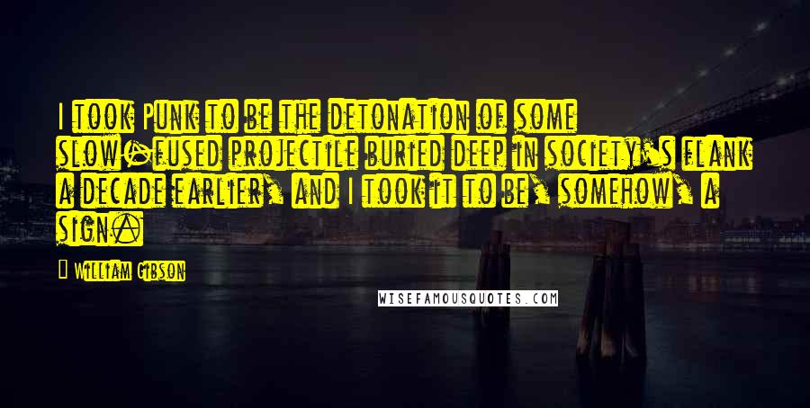 William Gibson Quotes: I took Punk to be the detonation of some slow-fused projectile buried deep in society's flank a decade earlier, and I took it to be, somehow, a sign.