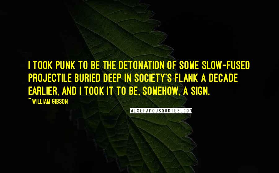 William Gibson Quotes: I took Punk to be the detonation of some slow-fused projectile buried deep in society's flank a decade earlier, and I took it to be, somehow, a sign.