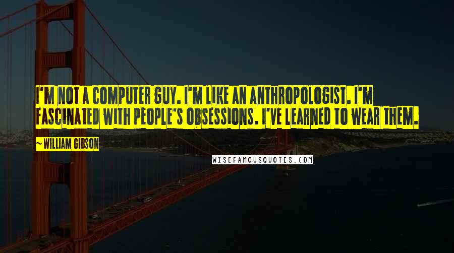 William Gibson Quotes: I'm not a computer guy. I'm like an anthropologist. I'm fascinated with people's obsessions. I've learned to wear them.