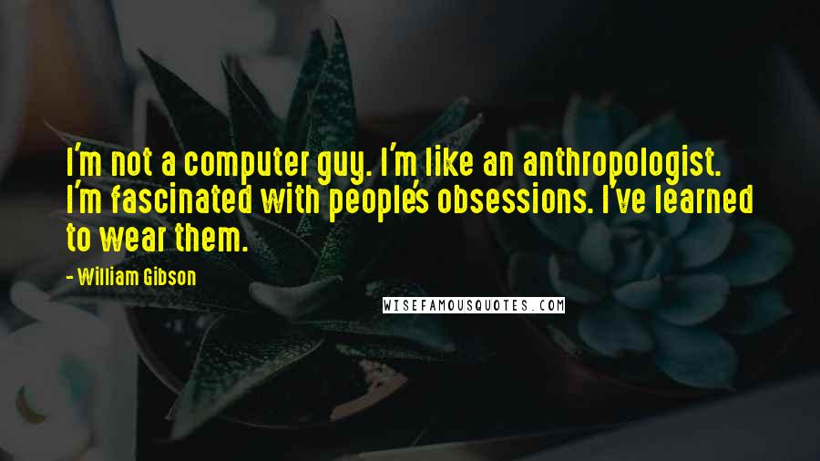 William Gibson Quotes: I'm not a computer guy. I'm like an anthropologist. I'm fascinated with people's obsessions. I've learned to wear them.