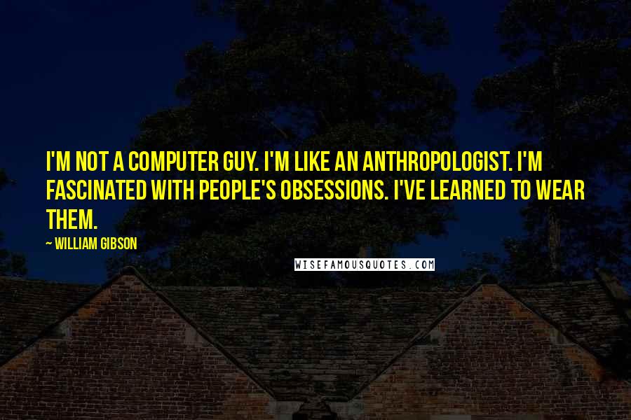 William Gibson Quotes: I'm not a computer guy. I'm like an anthropologist. I'm fascinated with people's obsessions. I've learned to wear them.