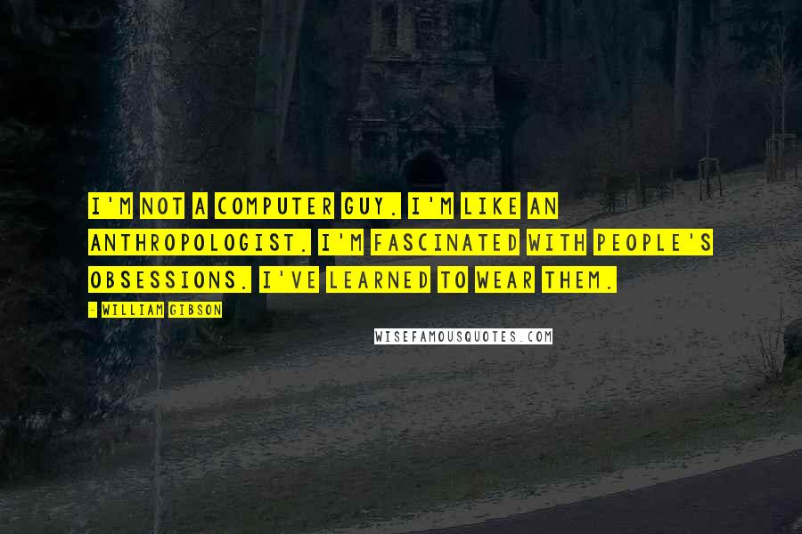 William Gibson Quotes: I'm not a computer guy. I'm like an anthropologist. I'm fascinated with people's obsessions. I've learned to wear them.