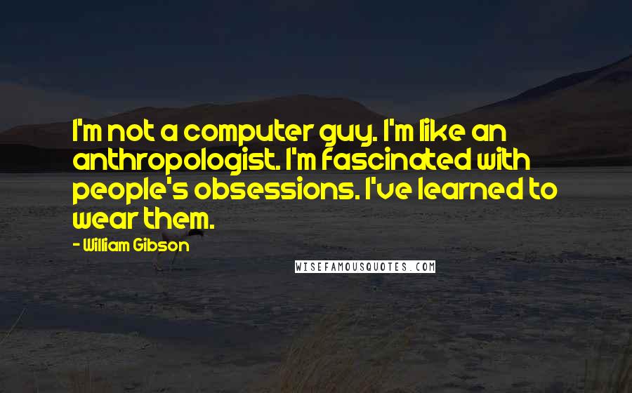 William Gibson Quotes: I'm not a computer guy. I'm like an anthropologist. I'm fascinated with people's obsessions. I've learned to wear them.