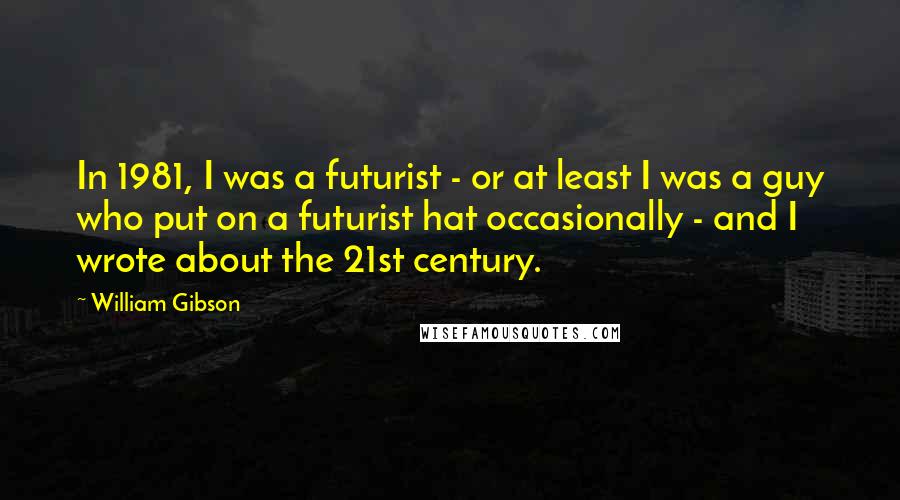 William Gibson Quotes: In 1981, I was a futurist - or at least I was a guy who put on a futurist hat occasionally - and I wrote about the 21st century.