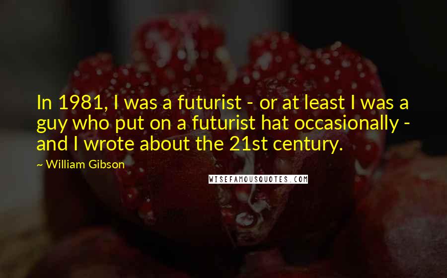 William Gibson Quotes: In 1981, I was a futurist - or at least I was a guy who put on a futurist hat occasionally - and I wrote about the 21st century.