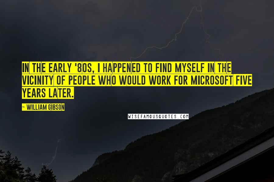 William Gibson Quotes: In the early '80s, I happened to find myself in the vicinity of people who would work for Microsoft five years later.