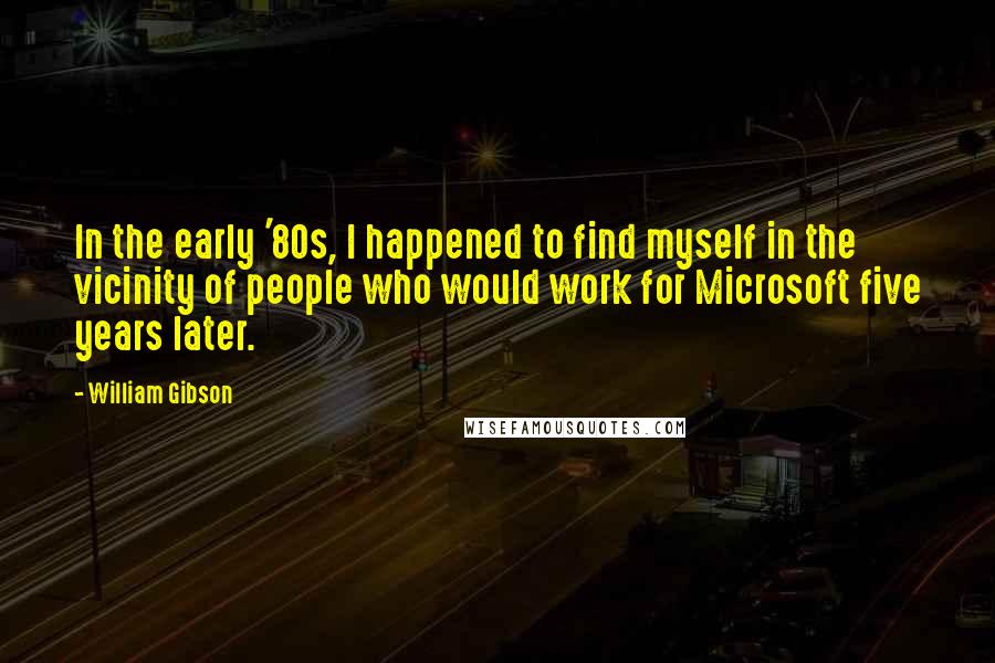 William Gibson Quotes: In the early '80s, I happened to find myself in the vicinity of people who would work for Microsoft five years later.
