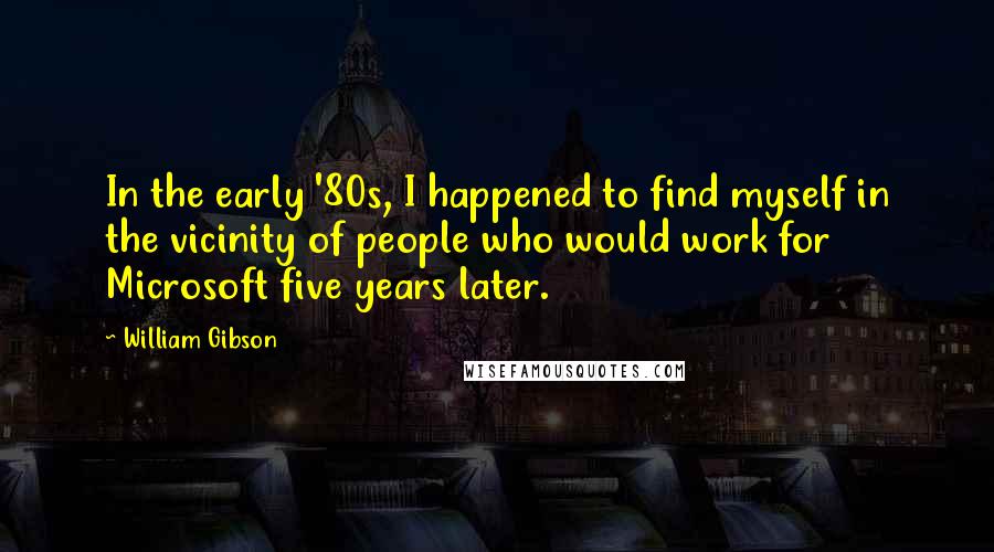 William Gibson Quotes: In the early '80s, I happened to find myself in the vicinity of people who would work for Microsoft five years later.