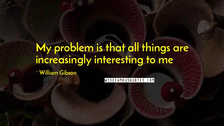 William Gibson Quotes: My problem is that all things are increasingly interesting to me