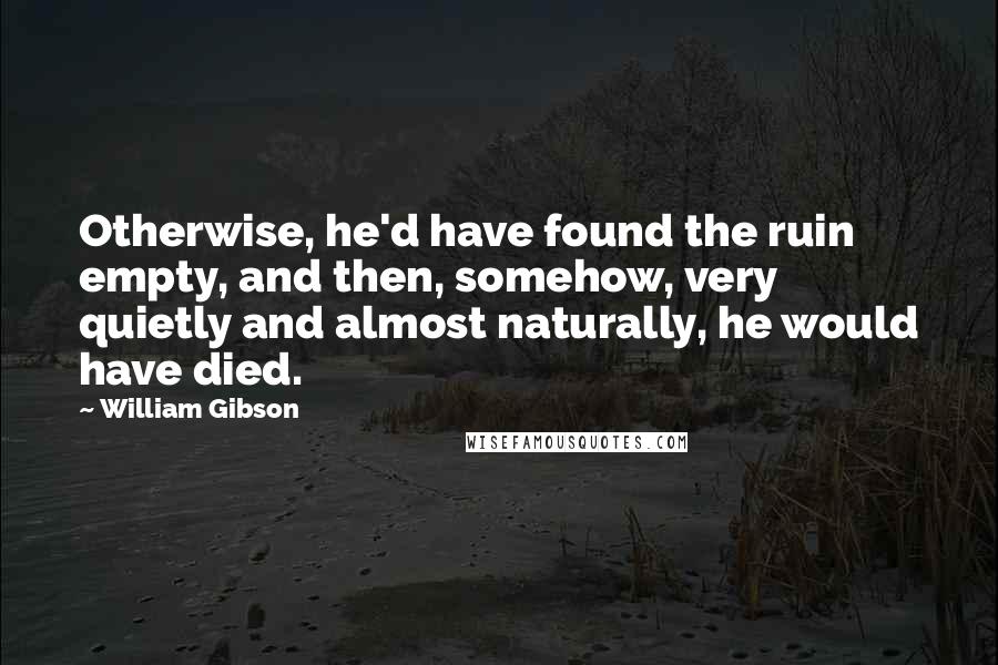 William Gibson Quotes: Otherwise, he'd have found the ruin empty, and then, somehow, very quietly and almost naturally, he would have died.