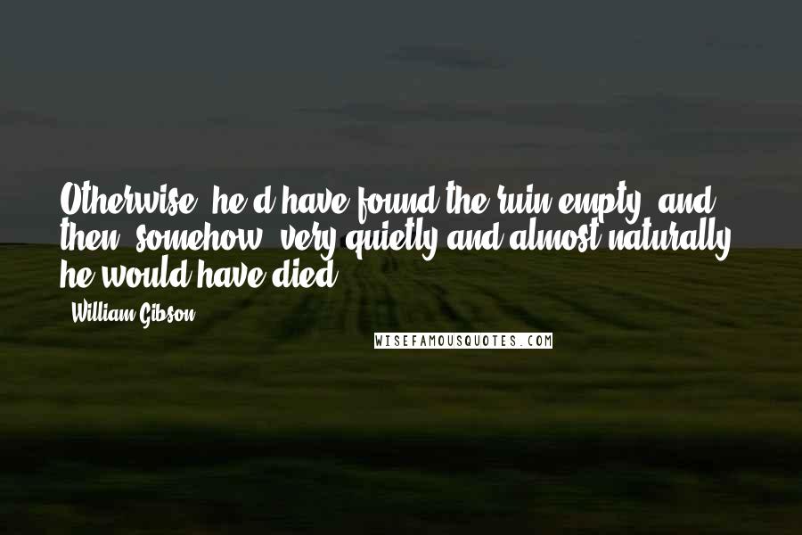 William Gibson Quotes: Otherwise, he'd have found the ruin empty, and then, somehow, very quietly and almost naturally, he would have died.