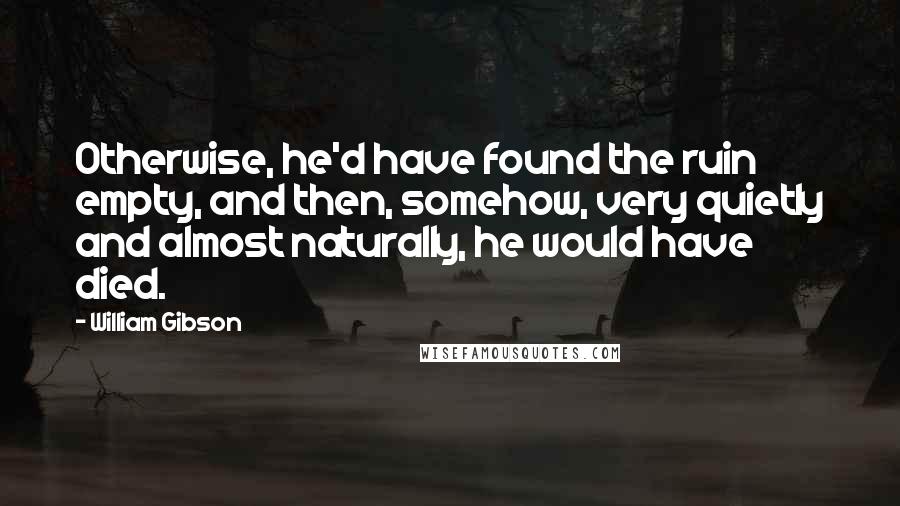 William Gibson Quotes: Otherwise, he'd have found the ruin empty, and then, somehow, very quietly and almost naturally, he would have died.