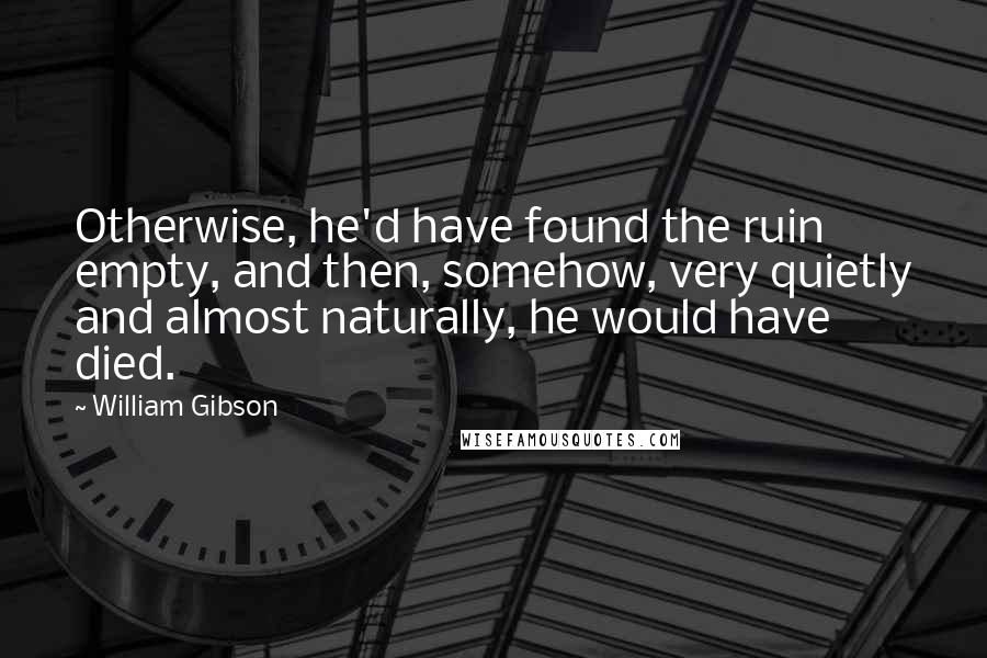 William Gibson Quotes: Otherwise, he'd have found the ruin empty, and then, somehow, very quietly and almost naturally, he would have died.