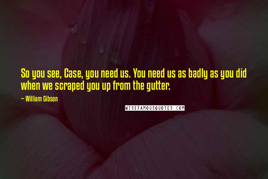 William Gibson Quotes: So you see, Case, you need us. You need us as badly as you did when we scraped you up from the gutter.
