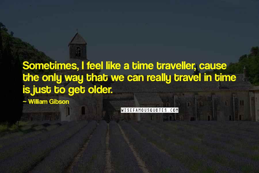 William Gibson Quotes: Sometimes, I feel like a time traveller, cause the only way that we can really travel in time is just to get older.