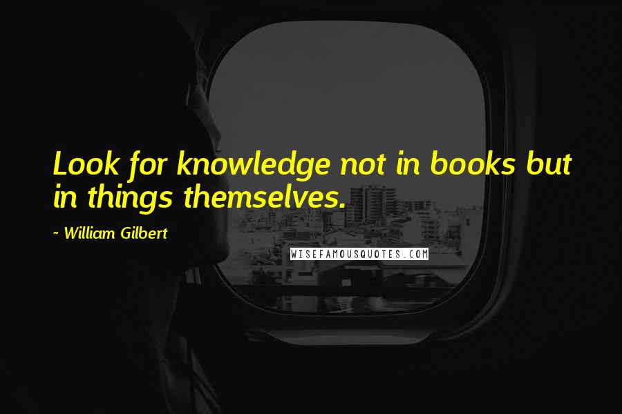 William Gilbert Quotes: Look for knowledge not in books but in things themselves.