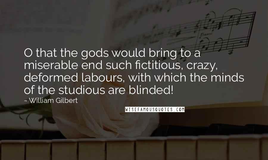 William Gilbert Quotes: O that the gods would bring to a miserable end such fictitious, crazy, deformed labours, with which the minds of the studious are blinded!