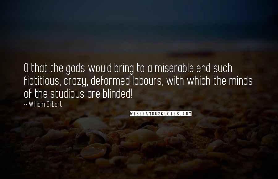 William Gilbert Quotes: O that the gods would bring to a miserable end such fictitious, crazy, deformed labours, with which the minds of the studious are blinded!