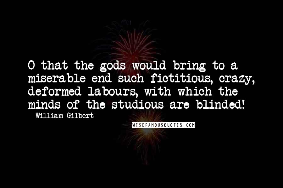 William Gilbert Quotes: O that the gods would bring to a miserable end such fictitious, crazy, deformed labours, with which the minds of the studious are blinded!