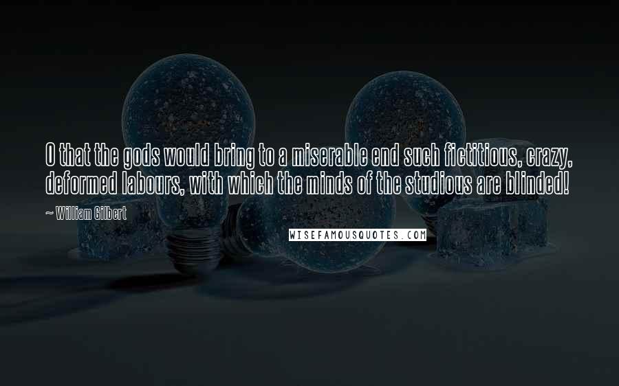 William Gilbert Quotes: O that the gods would bring to a miserable end such fictitious, crazy, deformed labours, with which the minds of the studious are blinded!