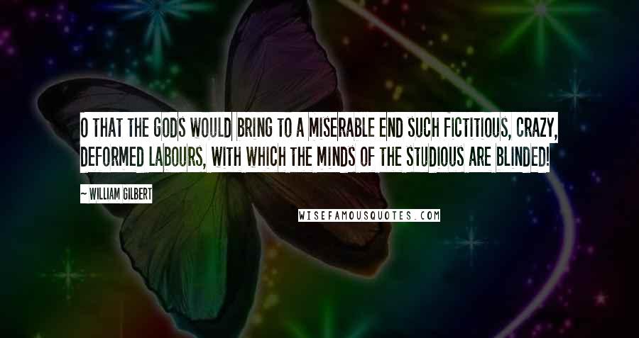 William Gilbert Quotes: O that the gods would bring to a miserable end such fictitious, crazy, deformed labours, with which the minds of the studious are blinded!