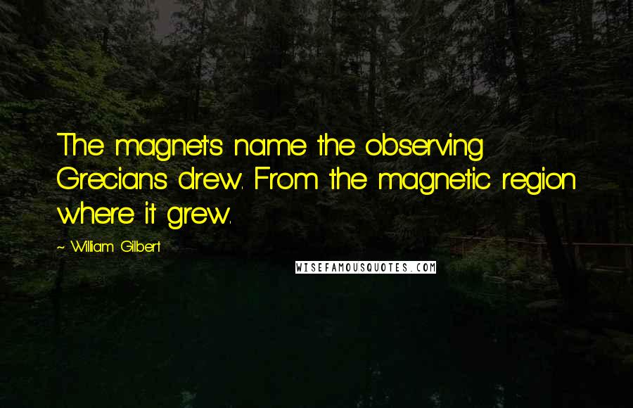 William Gilbert Quotes: The magnet's name the observing Grecians drew. From the magnetic region where it grew.