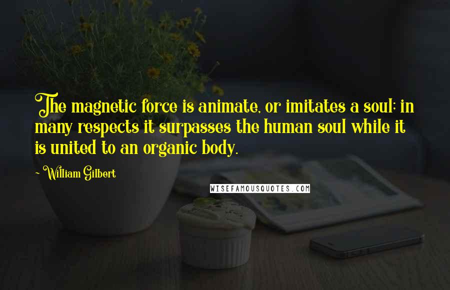 William Gilbert Quotes: The magnetic force is animate, or imitates a soul; in many respects it surpasses the human soul while it is united to an organic body.