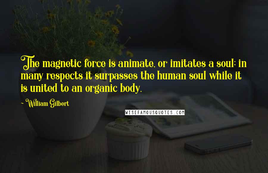 William Gilbert Quotes: The magnetic force is animate, or imitates a soul; in many respects it surpasses the human soul while it is united to an organic body.