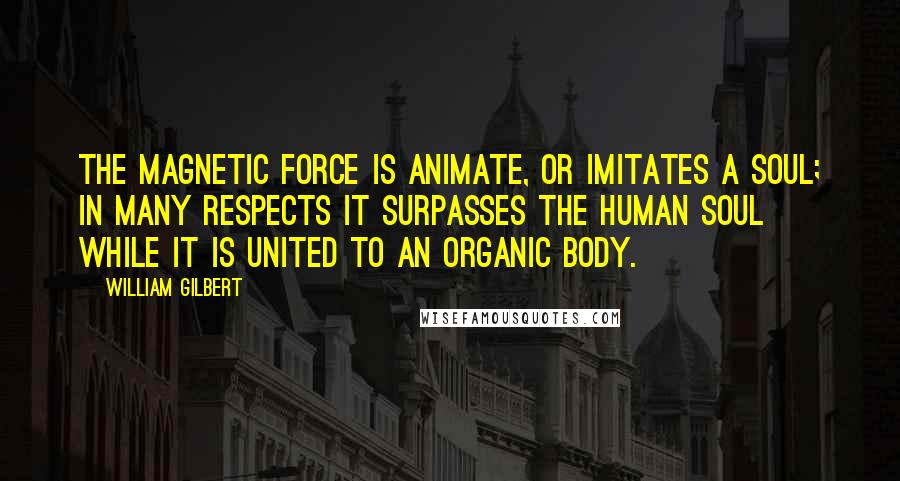 William Gilbert Quotes: The magnetic force is animate, or imitates a soul; in many respects it surpasses the human soul while it is united to an organic body.