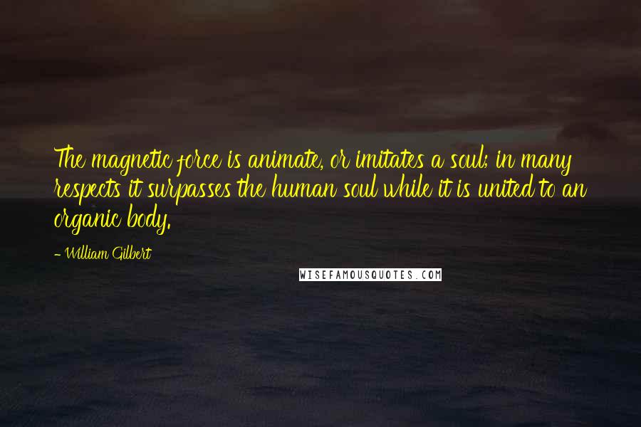 William Gilbert Quotes: The magnetic force is animate, or imitates a soul; in many respects it surpasses the human soul while it is united to an organic body.