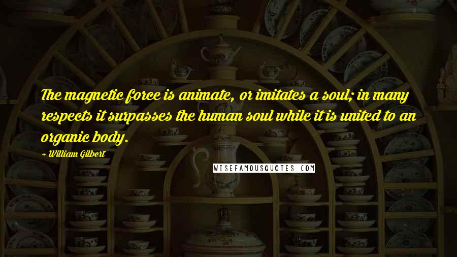 William Gilbert Quotes: The magnetic force is animate, or imitates a soul; in many respects it surpasses the human soul while it is united to an organic body.