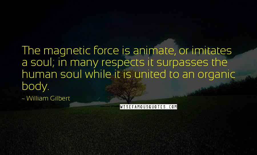 William Gilbert Quotes: The magnetic force is animate, or imitates a soul; in many respects it surpasses the human soul while it is united to an organic body.