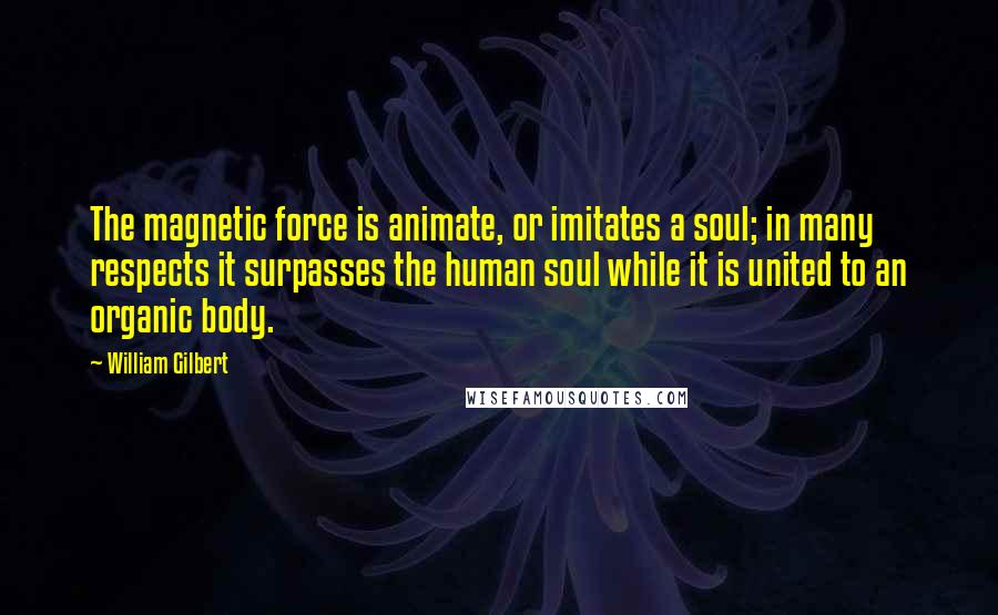 William Gilbert Quotes: The magnetic force is animate, or imitates a soul; in many respects it surpasses the human soul while it is united to an organic body.