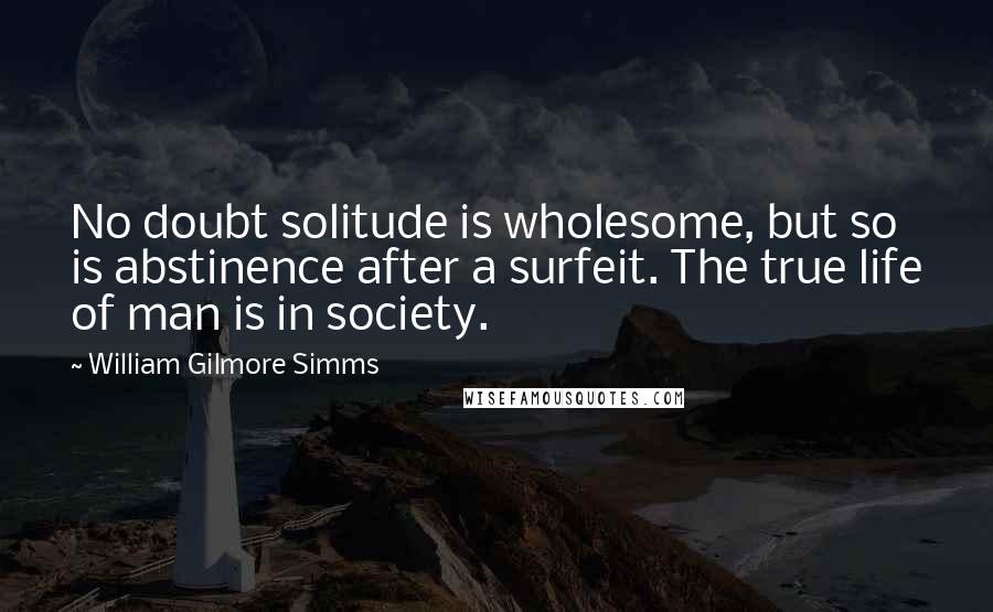 William Gilmore Simms Quotes: No doubt solitude is wholesome, but so is abstinence after a surfeit. The true life of man is in society.